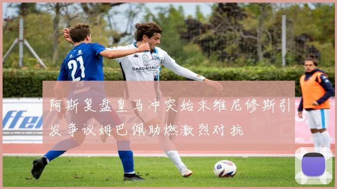 阿斯复盘皇马冲突始末维尼修斯引发争议姆巴佩助燃激烈对抗