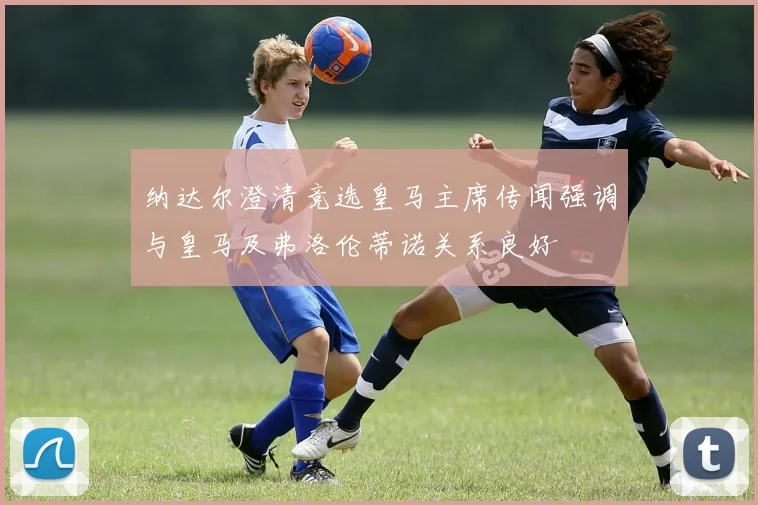 纳达尔澄清竞选皇马主席传闻强调与皇马及弗洛伦蒂诺关系良好