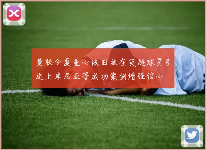 曼联今夏重心依旧放在英超球员引进上库尼亚等成功案例增强信心