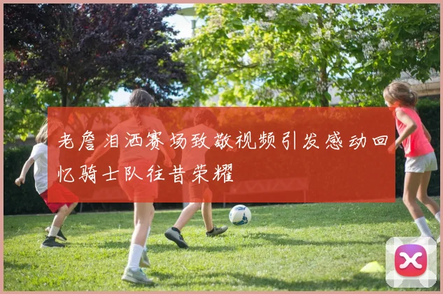 老詹泪洒赛场致敬视频引发感动回忆骑士队往昔荣耀
