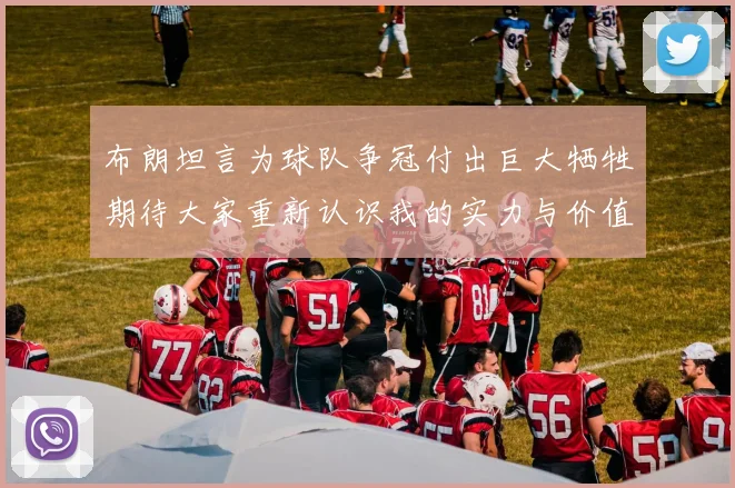布朗坦言为球队争冠付出巨大牺牲期待大家重新认识我的实力与价值