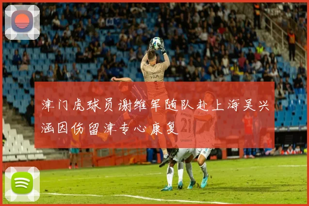 津门虎球员谢维军随队赴上海吴兴涵因伤留津专心康复