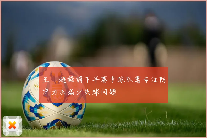 王燊超强调下半赛季球队需专注防守力求减少失球问题