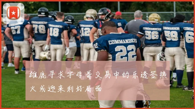 雄鹿寻求字母哥交易中的乐透签热火或迎来利好局面