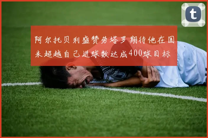 阿尔托贝利盛赞劳塔罗期待他在国米超越自己进球数达成400球目标