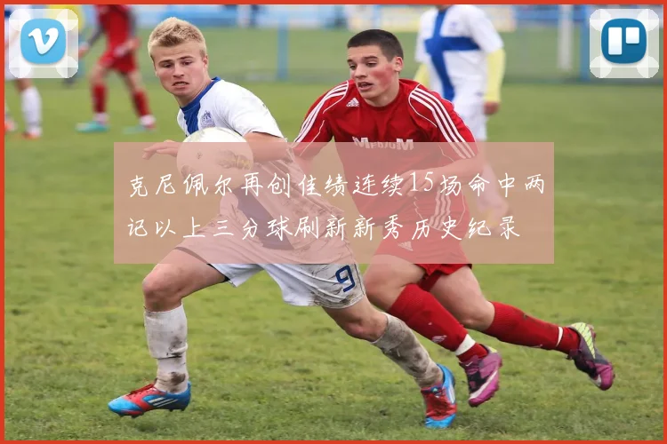 克尼佩尔再创佳绩连续15场命中两记以上三分球刷新新秀历史纪录