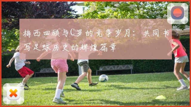 梅西回顾与C罗的竞争岁月：共同书写足球历史的辉煌篇章
