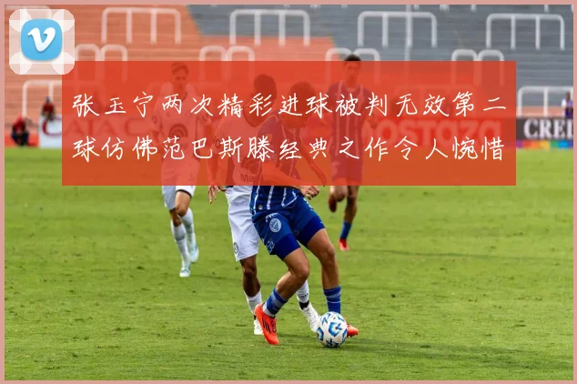 张玉宁两次精彩进球被判无效第二球仿佛范巴斯滕经典之作令人惋惜