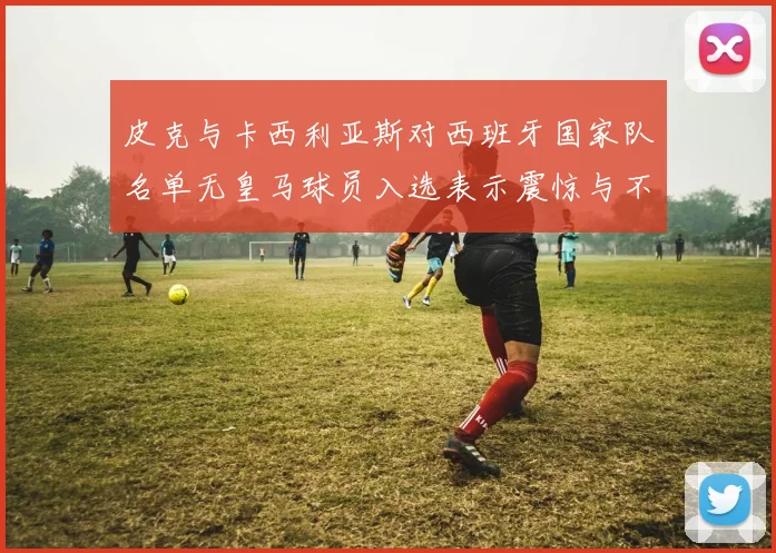 皮克与卡西利亚斯对西班牙国家队名单无皇马球员入选表示震惊与不解